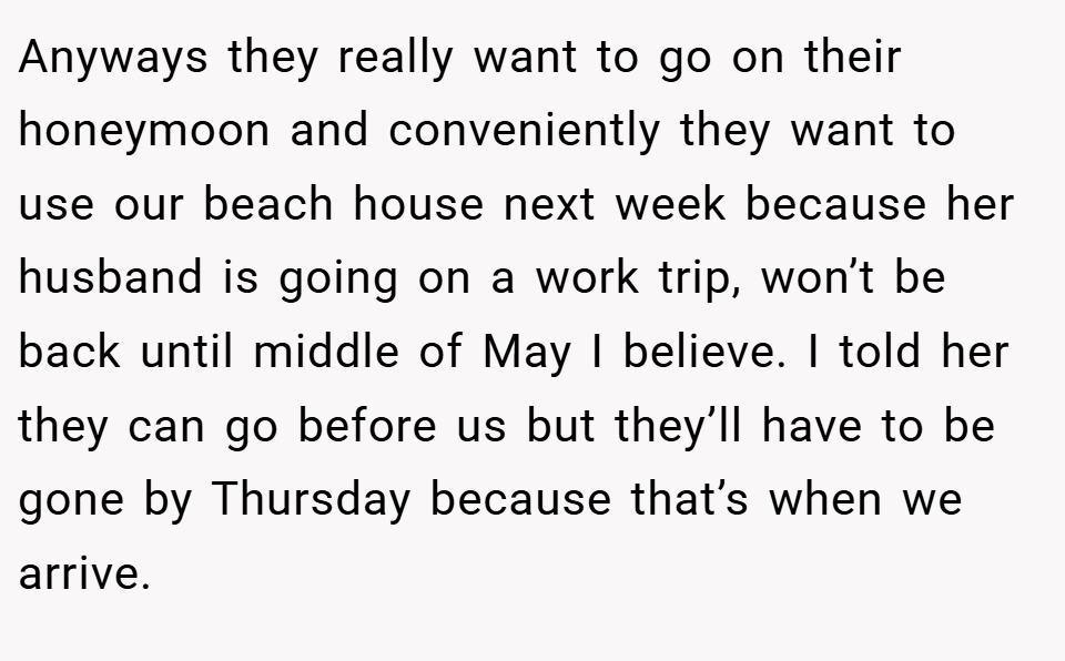 Anyways they really want to go on their honeymoon and conveniently they want to use our beach house next week because her husband is going on a work trip, won’t be back until middle of May I believe. I told her they can go before us but they’ll have to be gone by Thursday because that’s when we arrive.