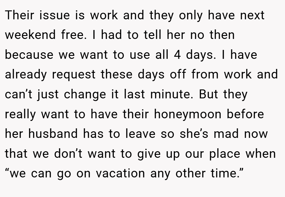 Their issue is work and they only have next weekend free. I had to tell her no then because we want to use all 4 days. I have already request these days off from work and can’t just change it last minute. But they really want to have their honeymoon before her husband has to leave so she’s mad now that we don’t want to give up our place when “we can go on vacation any other time.”