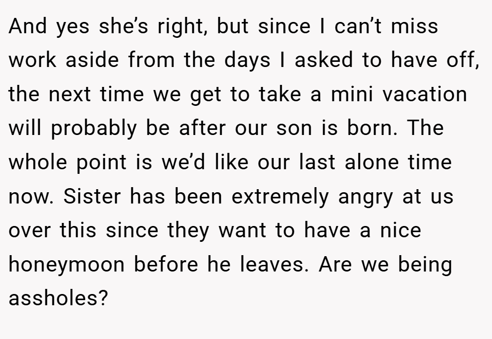 And yes she’s right, but since I can’t miss work aside from the days I asked to have off, the next time we get to take a mini vacation will probably be after our son is born. The whole point is we’d like our last alone time now. Sister has been extremely angry at us over this since they want to have a nice honeymoon before he leaves. Are we being assholes?