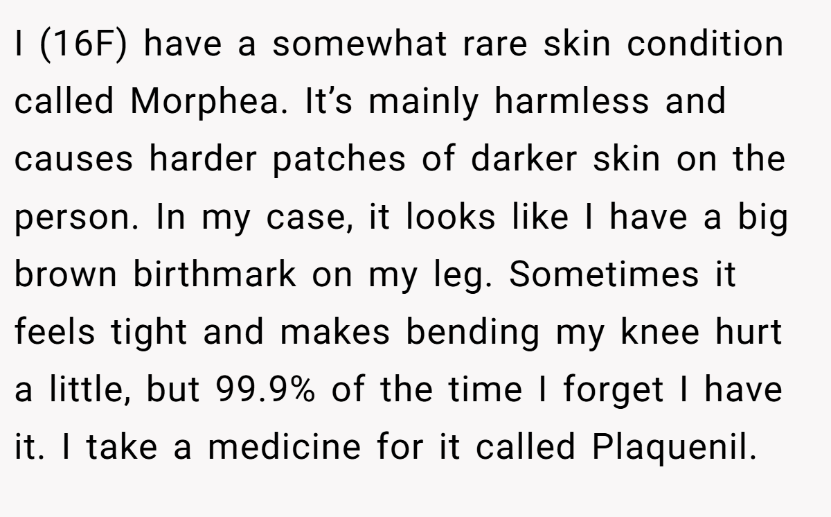 I (16F) have a somewhat rare skin condition called Morphea. It’s mainly harmless and causes harder patches of darker skin on the person. In my case, it looks like I have a big brown birthmark on my leg. Sometimes it feels tight and makes bending my knee hurt a little, but 99.9% of the time I forget I have it. I take a medicine for it called Plaquenil.