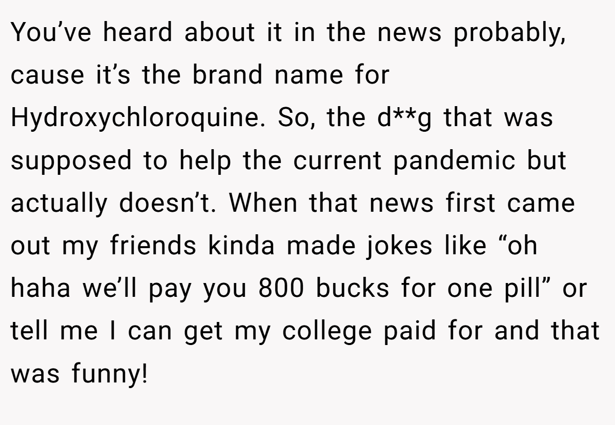 You’ve heard about it in the news probably, cause it’s the brand name for Hydroxychloroquine. So, the d**g that was supposed to help the current pandemic but actually doesn’t. When that news first came out my friends kinda made jokes like “oh haha we’ll pay you 800 bucks for one pill” or tell me I can get my college paid for and that was funny!