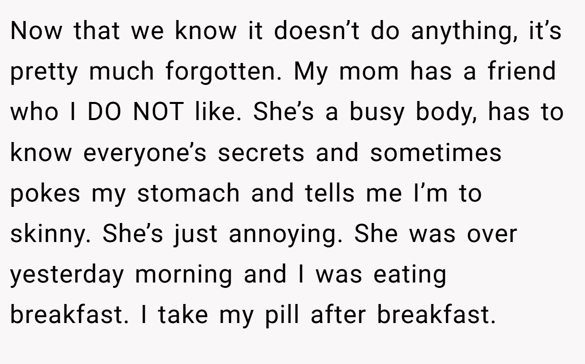 Now that we know it doesn’t do anything, it’s pretty much forgotten. My mom has a friend who I DO NOT like. She’s a busy body, has to know everyone’s secrets and sometimes pokes my stomach and tells me I’m to skinny. She’s just annoying. She was over yesterday morning and I was eating breakfast. I take my pill after breakfast.