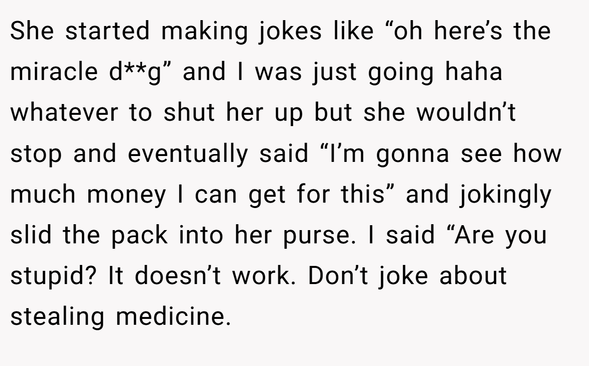 She started making jokes like “oh here’s the miracle d**g” and I was just going haha whatever to shut her up but she wouldn’t stop and eventually said “I’m gonna see how much money I can get for this” and jokingly slid the pack into her purse. I said “Are you stupid? It doesn’t work. Don’t joke about stealing medicine.