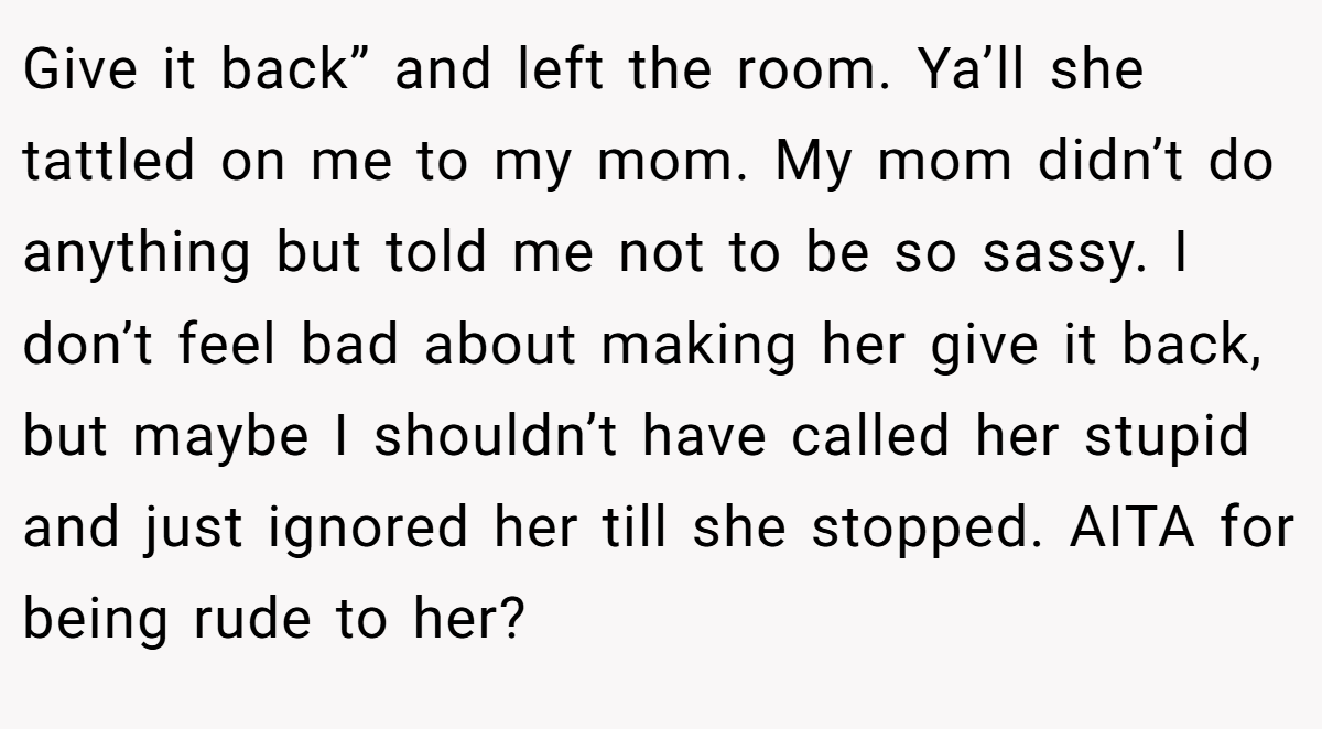 Give it back” and left the room. Ya’ll she tattled on me to my mom. My mom didn’t do anything but told me not to be so sassy. I don’t feel bad about making her give it back, but maybe I shouldn’t have called her stupid and just ignored her till she stopped. AITA for being rude to her?