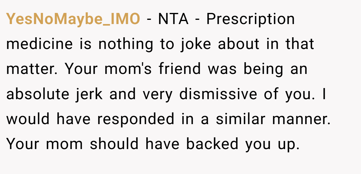 YesNoMaybe_IMO − NTA - Prescription medicine is nothing to joke about in that matter. Your mom's friend was being an absolute jerk and very dismissive of you. I would have responded in a similar manner. Your mom should have backed you up.