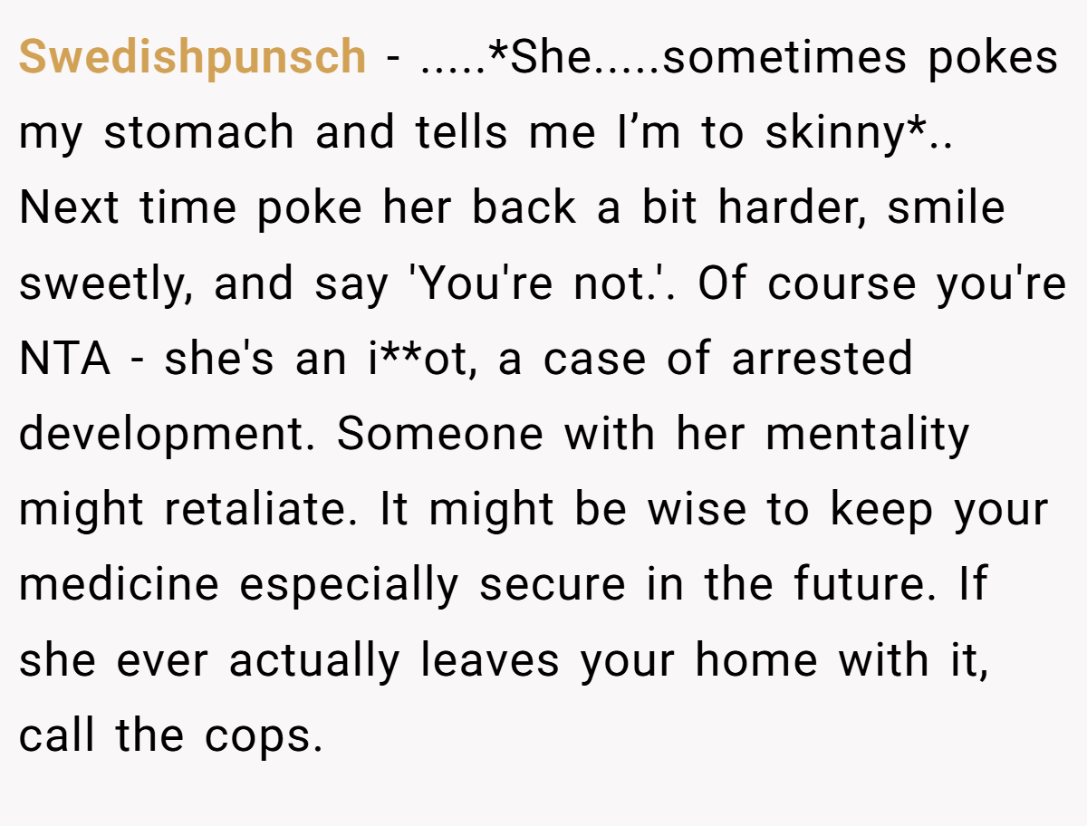 Swedishpunsch − .....*She.....sometimes pokes my stomach and tells me I’m to skinny*.. Next time poke her back a bit harder, smile sweetly, and say 'You're not.'. Of course you're NTA - she's an i**ot, a case of arrested development. Someone with her mentality might retaliate. It might be wise to keep your medicine especially secure in the future. If she ever actually leaves your home with it, call the cops.