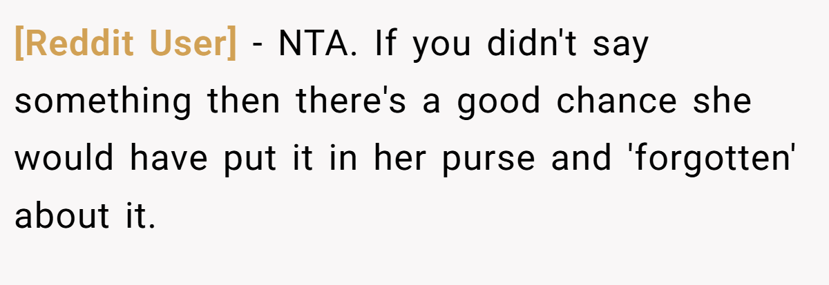 [Reddit User] − NTA. If you didn't say something then there's a good chance she would have put it in her purse and 'forgotten' about it.