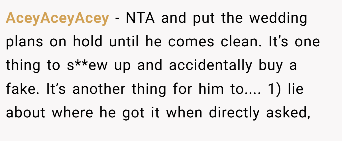 AceyAceyAcey − NTA and put the wedding plans on hold until he comes clean. It’s one thing to s**ew up and accidentally buy a fake. It’s another thing for him to.... 1) lie about where he got it when directly asked,