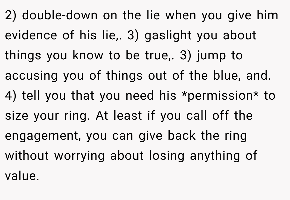 2) double-down on the lie when you give him evidence of his lie,. 3) gaslight you about things you know to be true,. 3) jump to accusing you of things out of the blue, and. 4) tell you that you need his *permission* to size your ring. At least if you call off the engagement, you can give back the ring without worrying about losing anything of value.