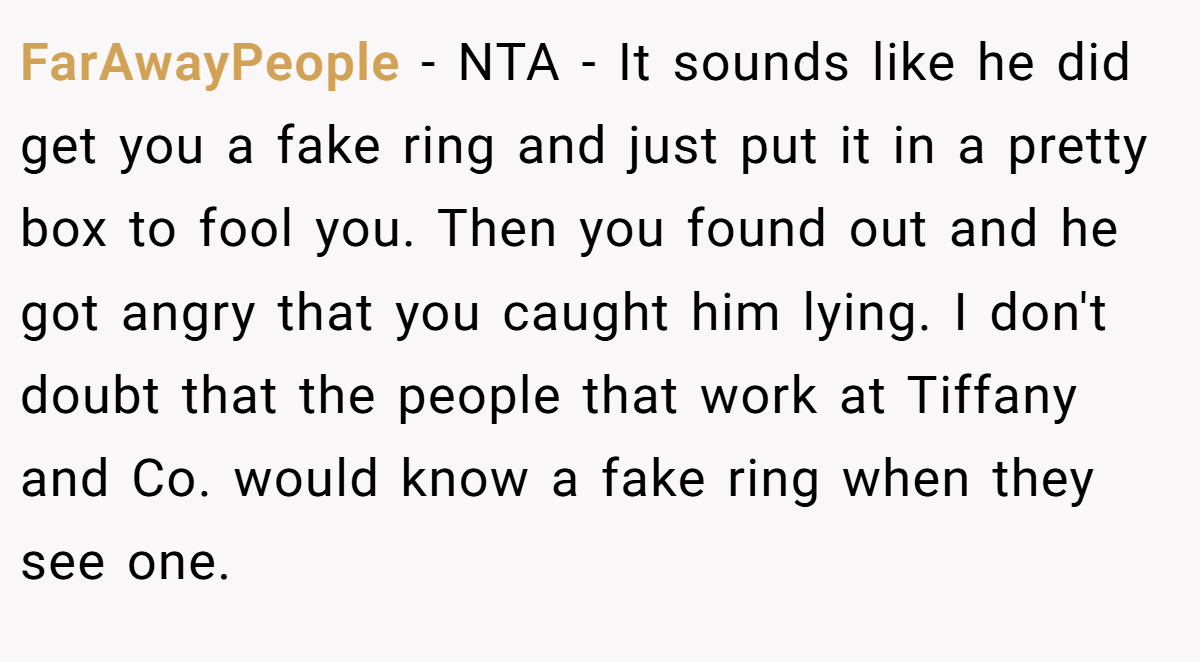 FarAwayPeople − NTA - It sounds like he did get you a fake ring and just put it in a pretty box to fool you. Then you found out and he got angry that you caught him lying. I don't doubt that the people that work at Tiffany and Co. would know a fake ring when they see one.
