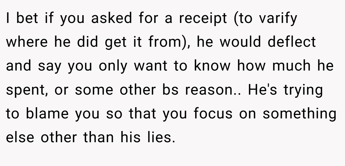 I bet if you asked for a receipt (to varify where he did get it from), he would deflect and say you only want to know how much he spent, or some other bs reason.. He's trying to blame you so that you focus on something else other than his lies.
