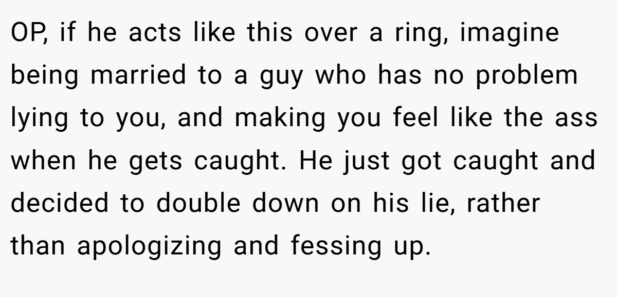 OP, if he acts like this over a ring, imagine being married to a guy who has no problem lying to you, and making you feel like the ass when he gets caught. He just got caught and decided to double down on his lie, rather than apologizing and fessing up.