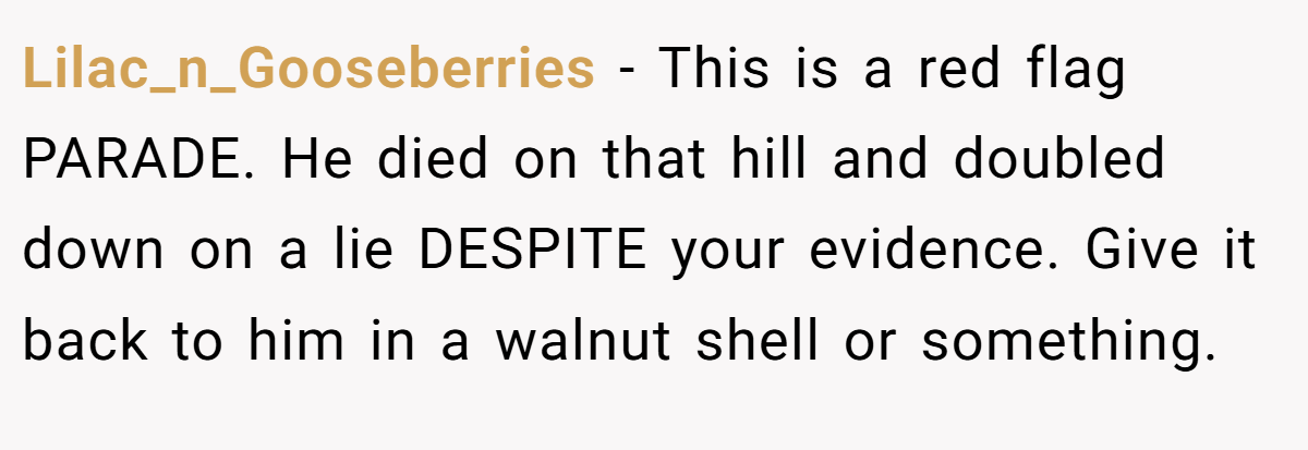 Lilac_n_Gooseberries − This is a red flag PARADE. He died on that hill and doubled down on a lie DESPITE your evidence. Give it back to him in a walnut shell or something.