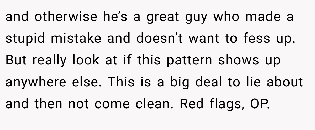 and otherwise he’s a great guy who made a stupid mistake and doesn’t want to fess up. But really look at if this pattern shows up anywhere else. This is a big deal to lie about and then not come clean. Red flags, OP.