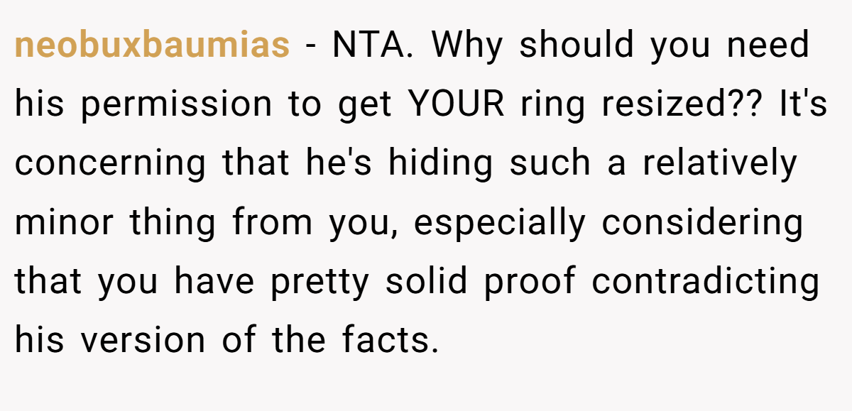 neobuxbaumias − NTA. Why should you need his permission to get YOUR ring resized?? It's concerning that he's hiding such a relatively minor thing from you, especially considering that you have pretty solid proof contradicting his version of the facts.