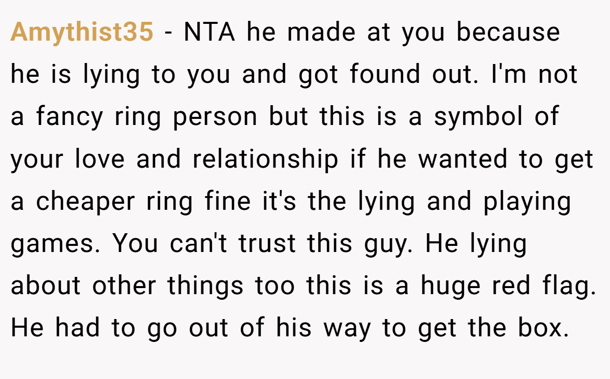 Amythist35 − NTA he made at you because he is lying to you and got found out. I'm not a fancy ring person but this is a symbol of your love and relationship if he wanted to get a cheaper ring fine it's the lying and playing games. You can't trust this guy. He lying about other things too this is a huge red flag. He had to go out of his way to get the box.