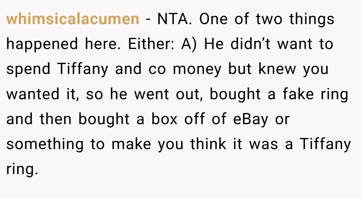 whimsicalacumen − NTA. One of two things happened here. Either: A) He didn’t want to spend Tiffany and co money but knew you wanted it, so he went out, bought a fake ring and then bought a box off of eBay or something to make you think it was a Tiffany ring.