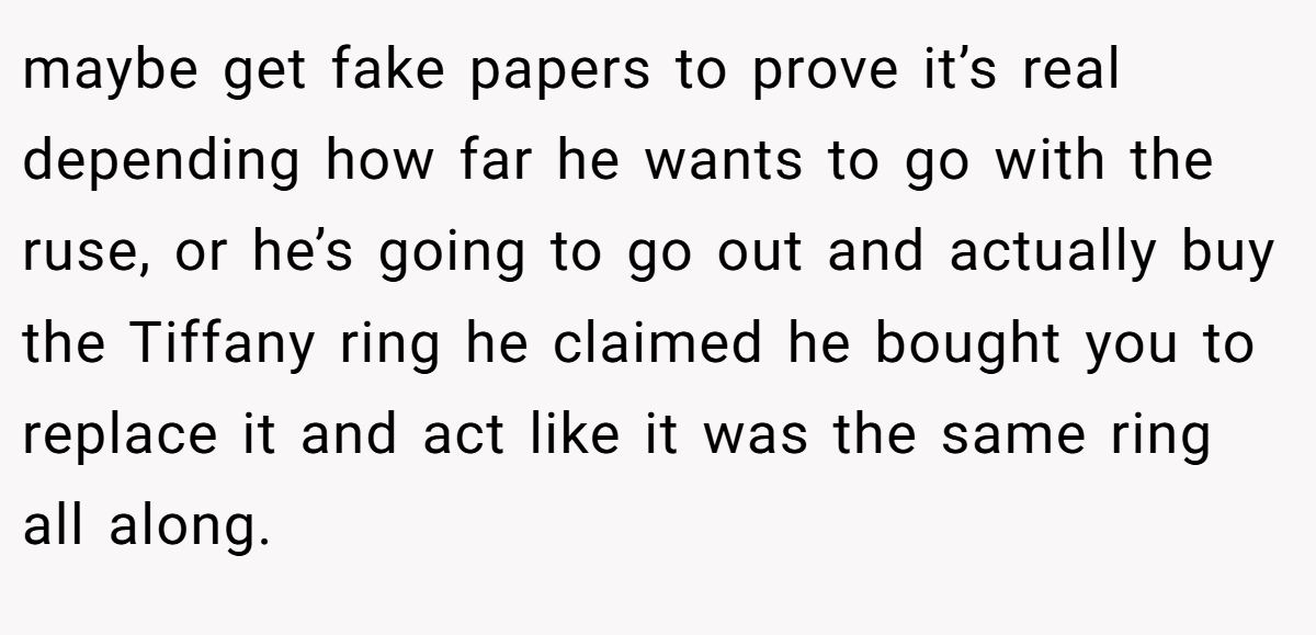 maybe get fake papers to prove it’s real depending how far he wants to go with the ruse, or he’s going to go out and actually buy the Tiffany ring he claimed he bought you to replace it and act like it was the same ring all along.