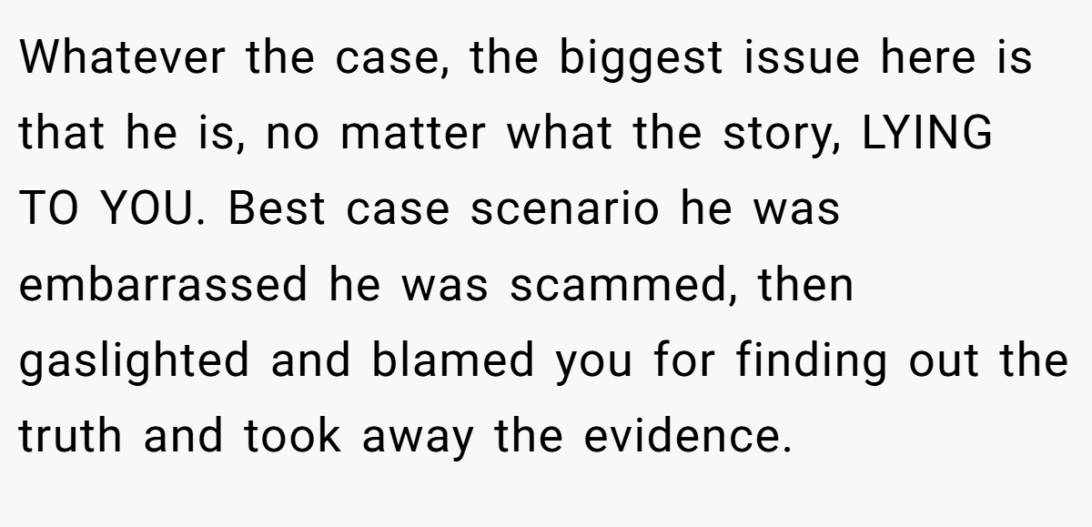 Whatever the case, the biggest issue here is that he is, no matter what the story, LYING TO YOU. Best case scenario he was embarrassed he was scammed, then gaslighted and blamed you for finding out the truth and took away the evidence.