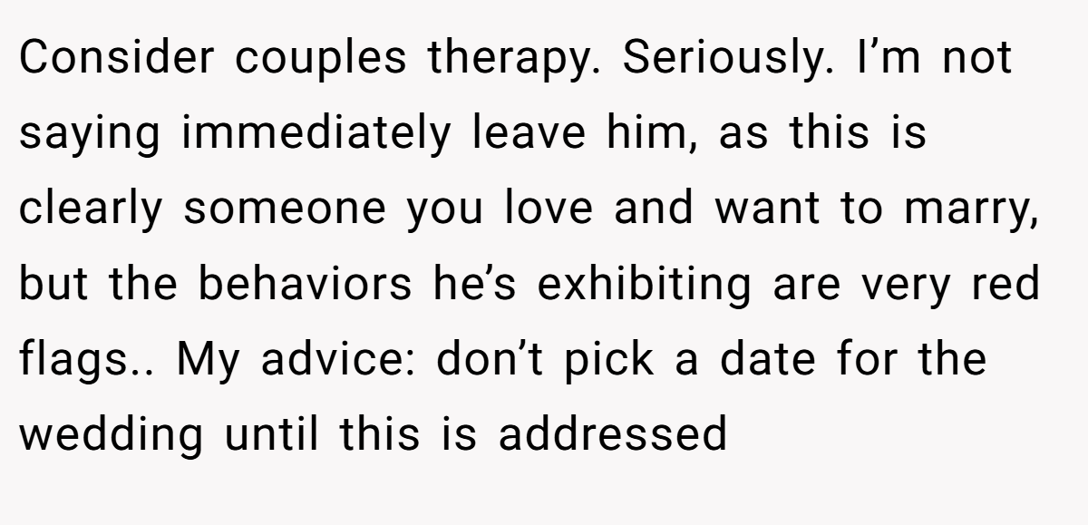 Consider couples therapy. Seriously. I’m not saying immediately leave him, as this is clearly someone you love and want to marry, but the behaviors he’s exhibiting are very red flags.. My advice: don’t pick a date for the wedding until this is addressed