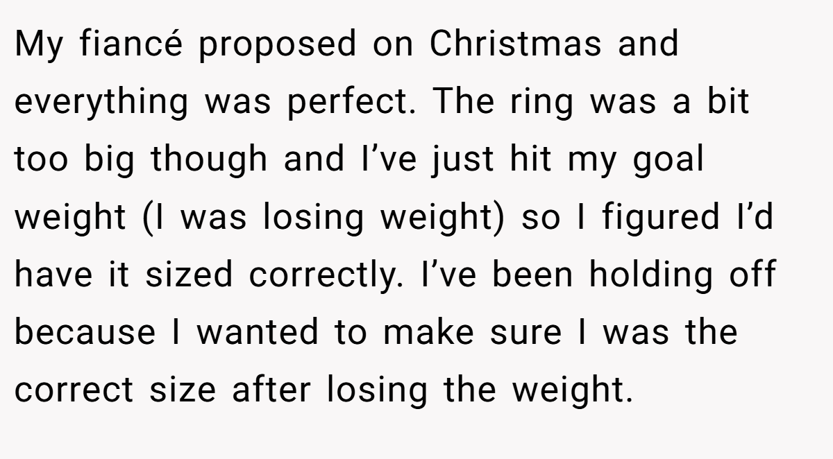 My fiancé proposed on Christmas and everything was perfect. The ring was a bit too big though and I’ve just hit my goal weight (I was losing weight) so I figured I’d have it sized correctly. I’ve been holding off because I wanted to make sure I was the correct size after losing the weight.