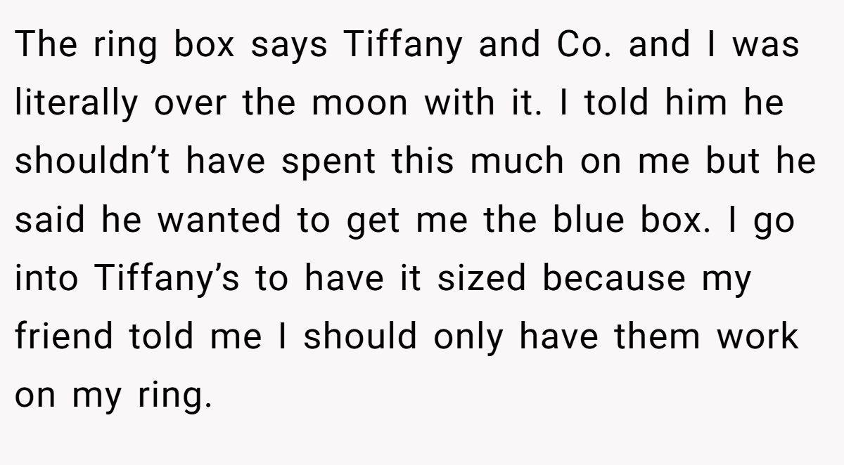 The ring box says Tiffany and Co. and I was literally over the moon with it. I told him he shouldn’t have spent this much on me but he said he wanted to get me the blue box. I go into Tiffany’s to have it sized because my friend told me I should only have them work on my ring.