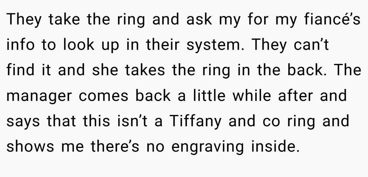 They take the ring and ask my for my fiancé’s info to look up in their system. They can’t find it and she takes the ring in the back. The manager comes back a little while after and says that this isn’t a Tiffany and co ring and shows me there’s no engraving inside.
