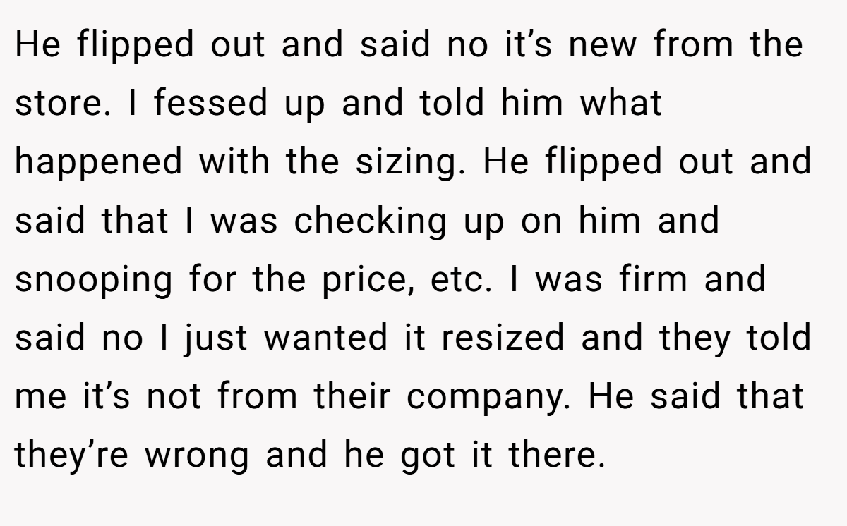 He flipped out and said no it’s new from the store. I fessed up and told him what happened with the sizing. He flipped out and said that I was checking up on him and snooping for the price, etc. I was firm and said no I just wanted it resized and they told me it’s not from their company. He said that they’re wrong and he got it there.