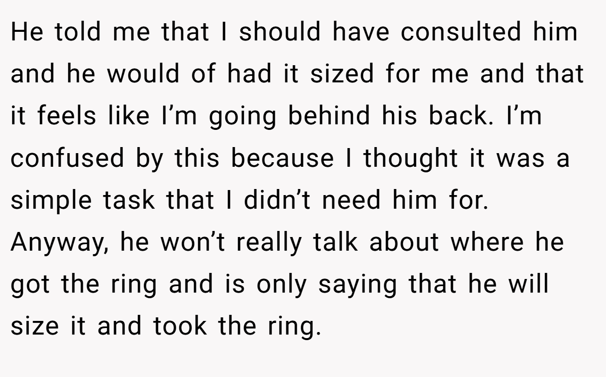 He told me that I should have consulted him and he would of had it sized for me and that it feels like I’m going behind his back. I’m confused by this because I thought it was a simple task that I didn’t need him for. Anyway, he won’t really talk about where he got the ring and is only saying that he will size it and took the ring.