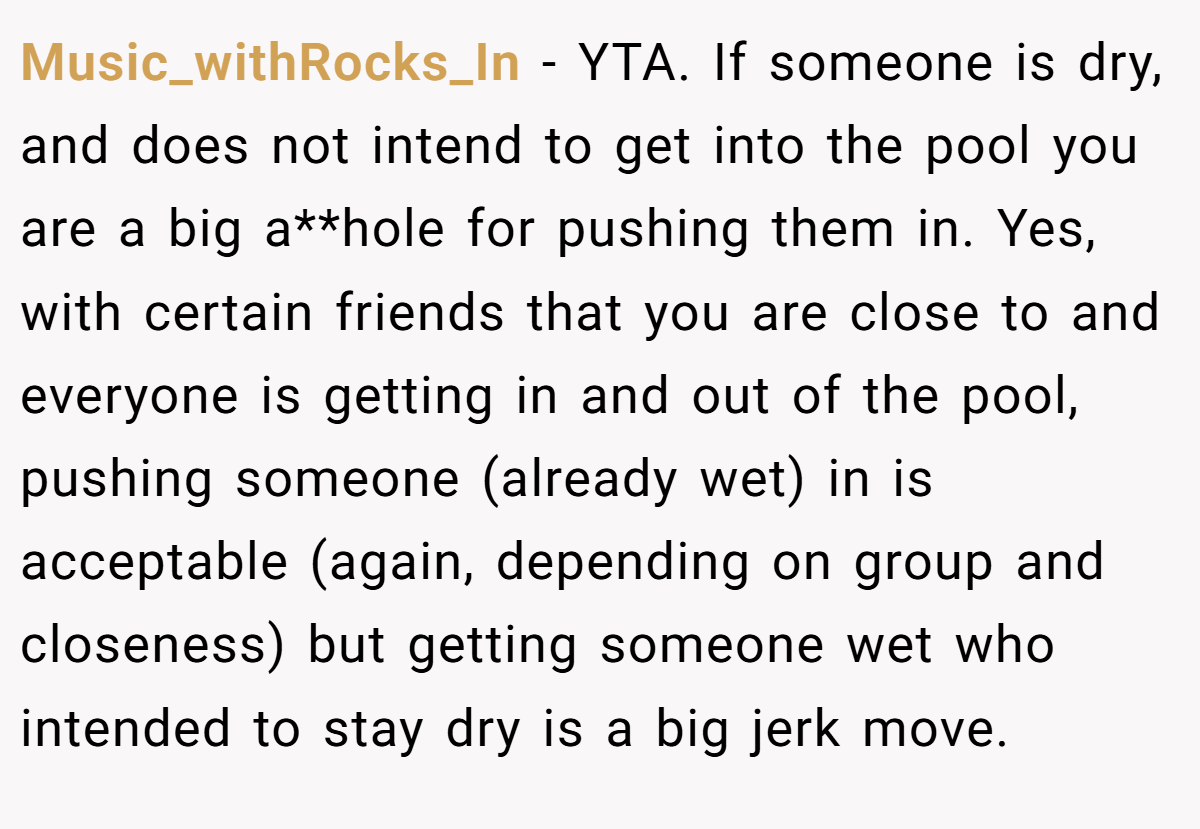 Music_withRocks_In − YTA. If someone is dry, and does not intend to get into the pool you are a big a**hole for pushing them in. Yes, with certain friends that you are close to and everyone is getting in and out of the pool, pushing someone (already wet) in is acceptable (again, depending on group and closeness) but getting someone wet who intended to stay dry is a big jerk move.