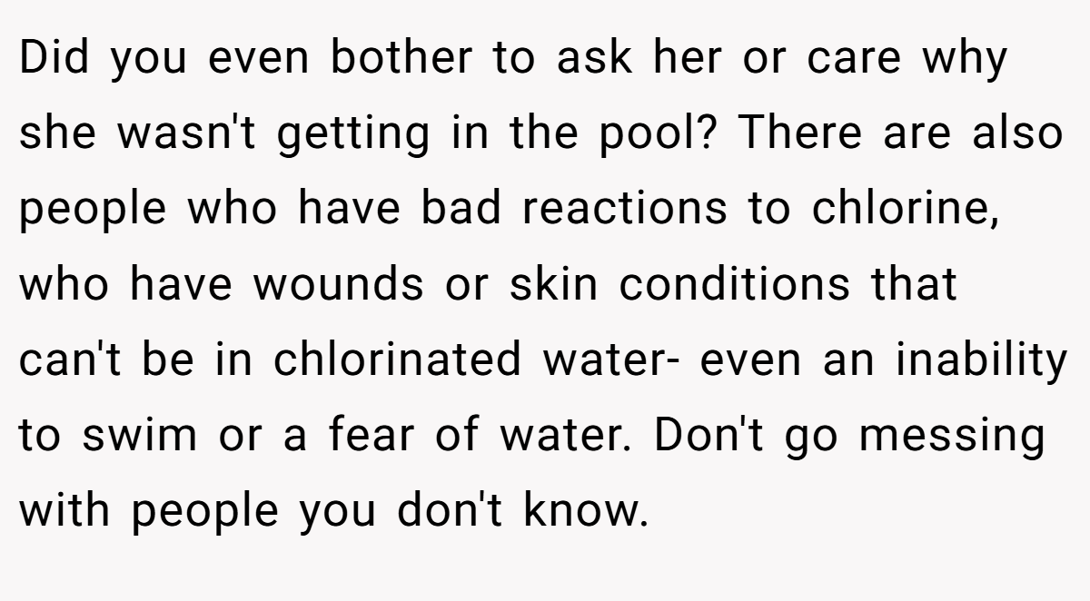 Did you even bother to ask her or care why she wasn't getting in the pool? There are also people who have bad reactions to chlorine, who have wounds or skin conditions that can't be in chlorinated water- even an inability to swim or a fear of water. Don't go messing with people you don't know.