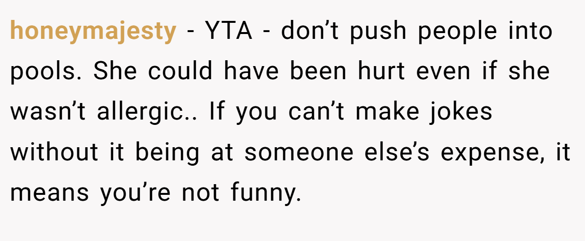 honeymajesty − YTA - don’t push people into pools. She could have been hurt even if she wasn’t allergic.. If you can’t make jokes without it being at someone else’s expense, it means you’re not funny.