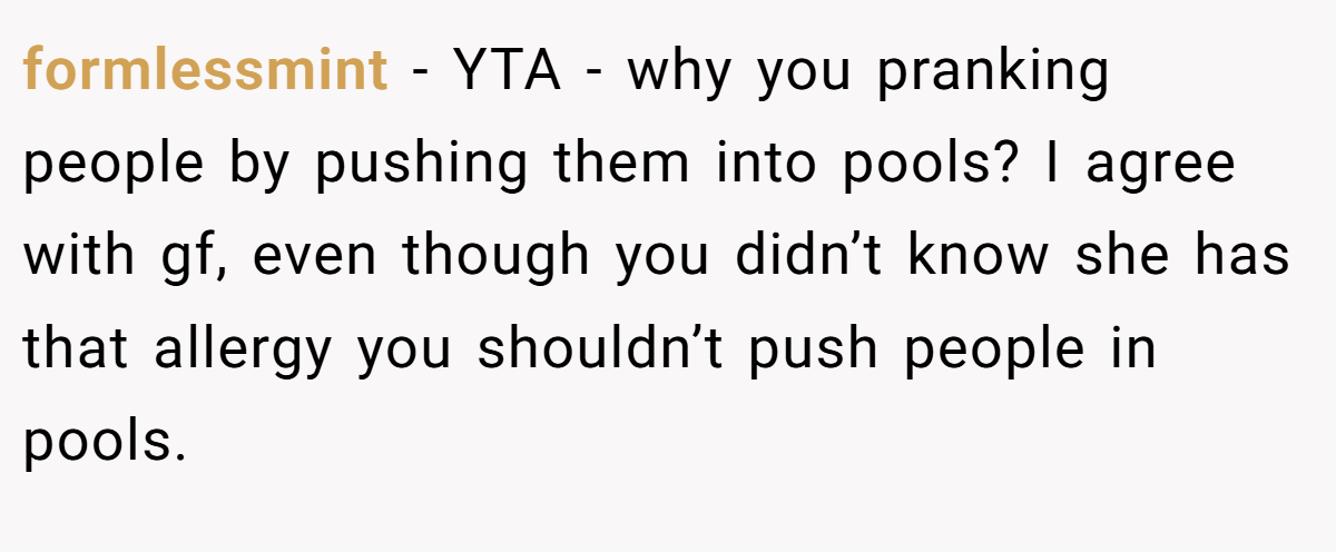 formlessmint − YTA - why you pranking people by pushing them into pools? I agree with gf, even though you didn’t know she has that allergy you shouldn’t push people in pools.