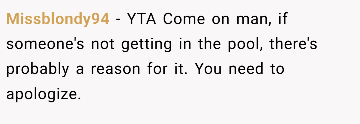 Missblondy94 − YTA Come on man, if someone's not getting in the pool, there's probably a reason for it. You need to apologize.