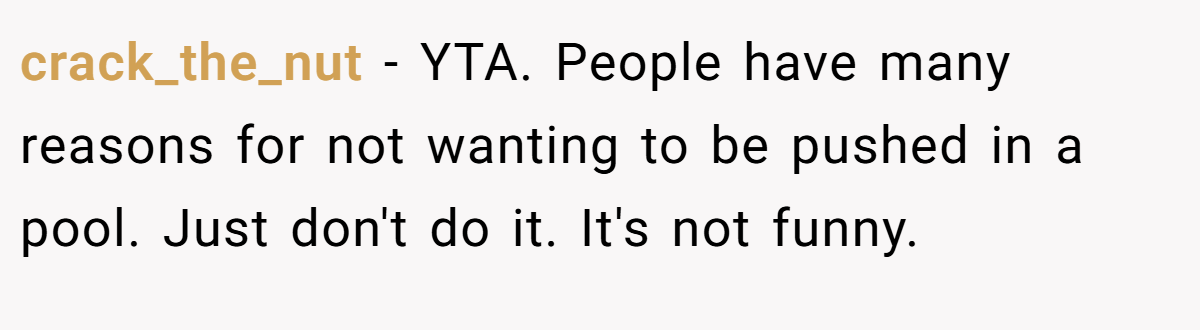 crack_the_nut − YTA. People have many reasons for not wanting to be pushed in a pool. Just don't do it. It's not funny.