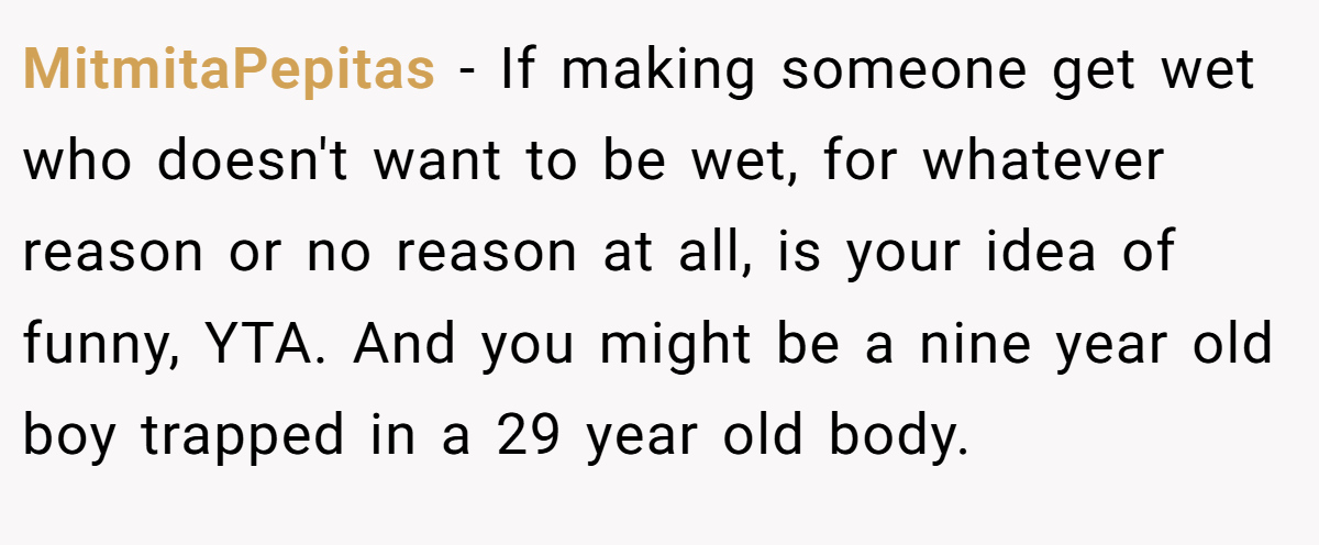 MitmitaPepitas − If making someone get wet who doesn't want to be wet, for whatever reason or no reason at all, is your idea of funny, YTA. And you might be a nine year old boy trapped in a 29 year old body.