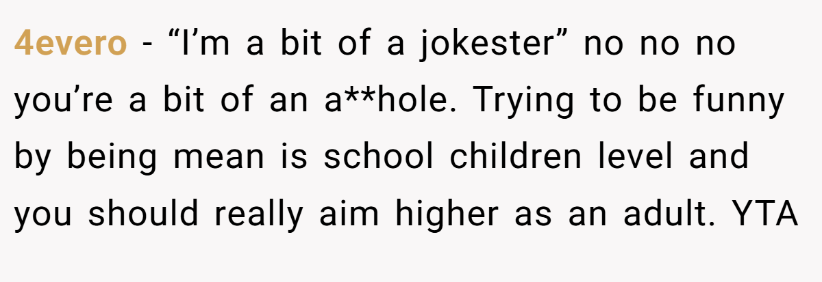 4evero − “I’m a bit of a jokester” no no no you’re a bit of an a**hole. Trying to be funny by being mean is school children level and you should really aim higher as an adult. YTA