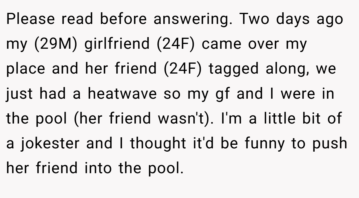 Please read before answering. Two days ago my (29M) girlfriend (24F) came over my place and her friend (24F) tagged along, we just had a heatwave so my gf and I were in the pool (her friend wasn't). I'm a little bit of a jokester and I thought it'd be funny to push her friend into the pool.