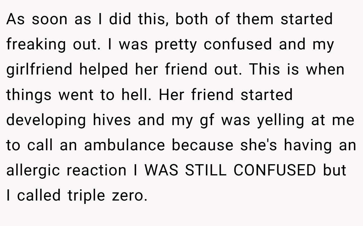 As soon as I did this, both of them started freaking out. I was pretty confused and my girlfriend helped her friend out. This is when things went to hell. Her friend started developing hives and my gf was yelling at me to call an ambulance because she's having an allergic reaction I WAS STILL CONFUSED but I called triple zero.