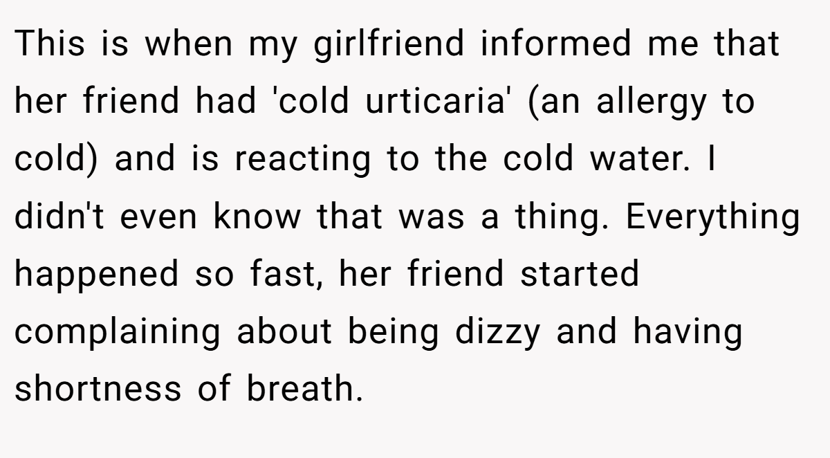 This is when my girlfriend informed me that her friend had 'cold urticaria' (an allergy to cold) and is reacting to the cold water. I didn't even know that was a thing. Everything happened so fast, her friend started complaining about being dizzy and having shortness of breath.