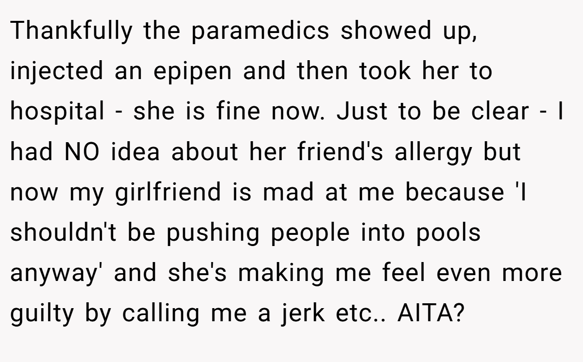Thankfully the paramedics showed up, injected an epipen and then took her to hospital - she is fine now. Just to be clear - I had NO idea about her friend's allergy but now my girlfriend is mad at me because 'I shouldn't be pushing people into pools anyway' and she's making me feel even more guilty by calling me a jerk etc.. AITA?