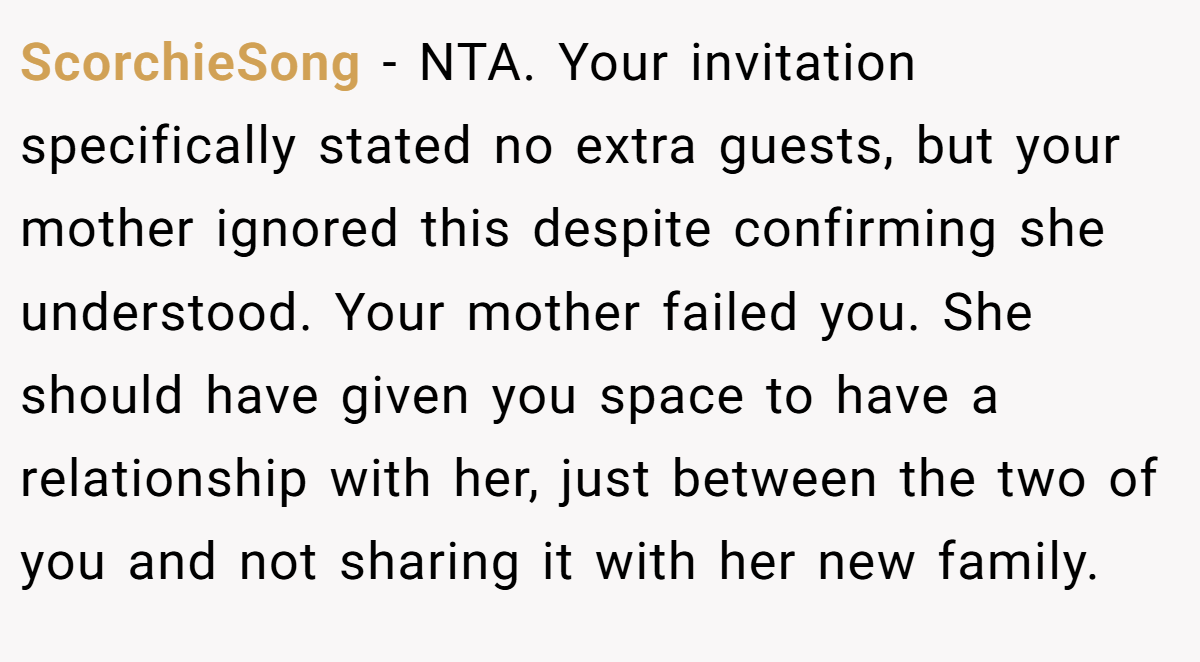 ScorchieSong − NTA. Your invitation specifically stated no extra guests, but your mother ignored this despite confirming she understood. Your mother failed you. She should have given you space to have a relationship with her, just between the two of you and not sharing it with her new family.