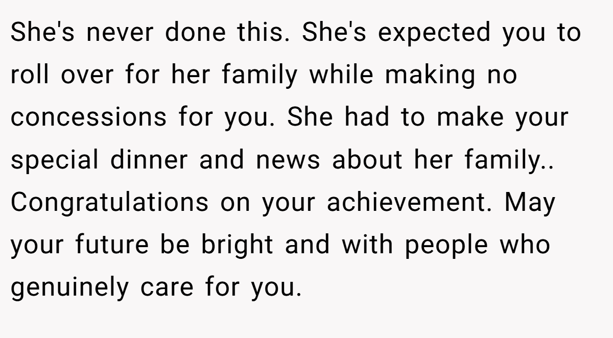 She's never done this. She's expected you to roll over for her family while making no concessions for you. She had to make your special dinner and news about her family.. Congratulations on your achievement. May your future be bright and with people who genuinely care for you.