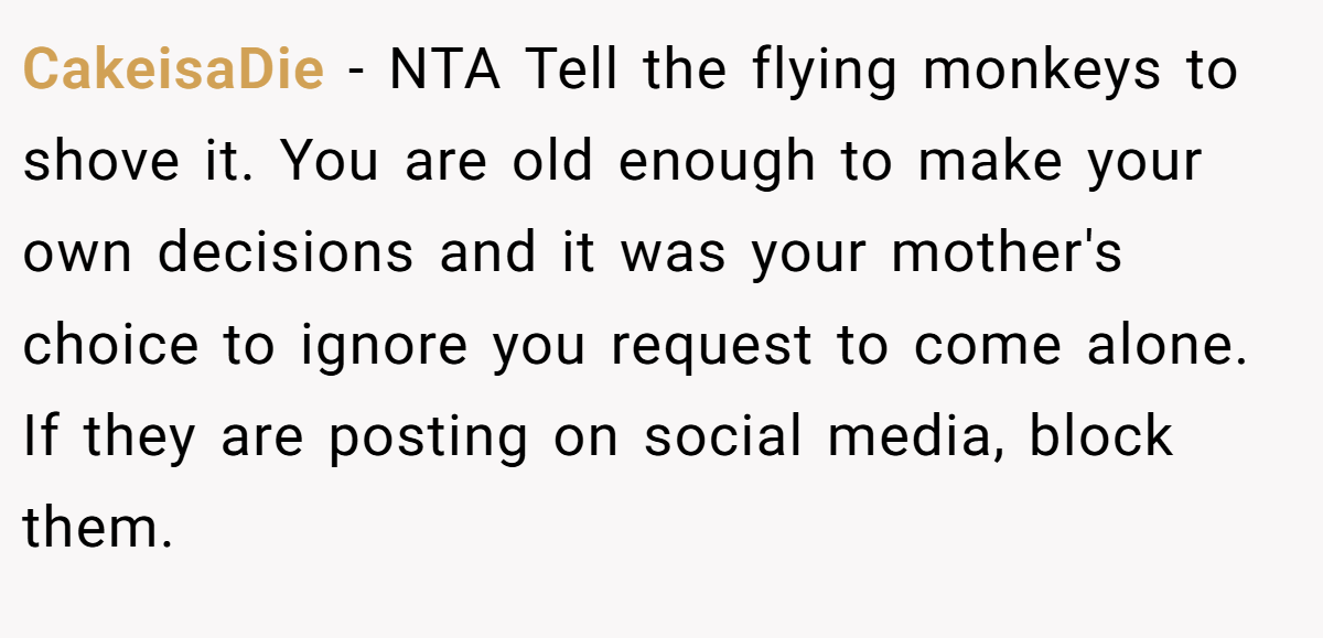 CakeisaDie − NTA Tell the flying monkeys to shove it. You are old enough to make your own decisions and it was your mother's choice to ignore you request to come alone. If they are posting on social media, block them.