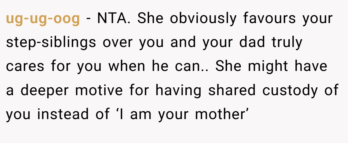 ug-ug-oog − NTA. She obviously favours your step-siblings over you and your dad truly cares for you when he can.. She might have a deeper motive for having shared custody of you instead of ‘I am your mother’