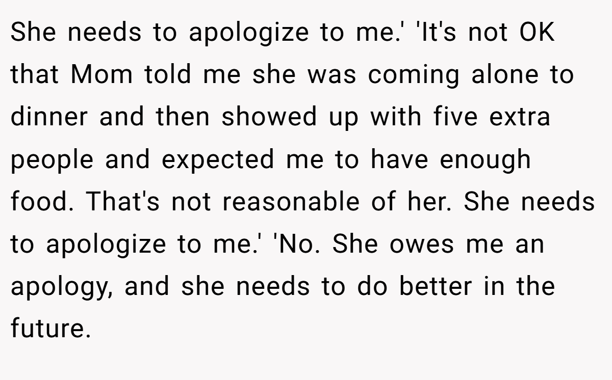 She needs to apologize to me.' 'It's not OK that Mom told me she was coming alone to dinner and then showed up with five extra people and expected me to have enough food. That's not reasonable of her. She needs to apologize to me.' 'No. She owes me an apology, and she needs to do better in the future.