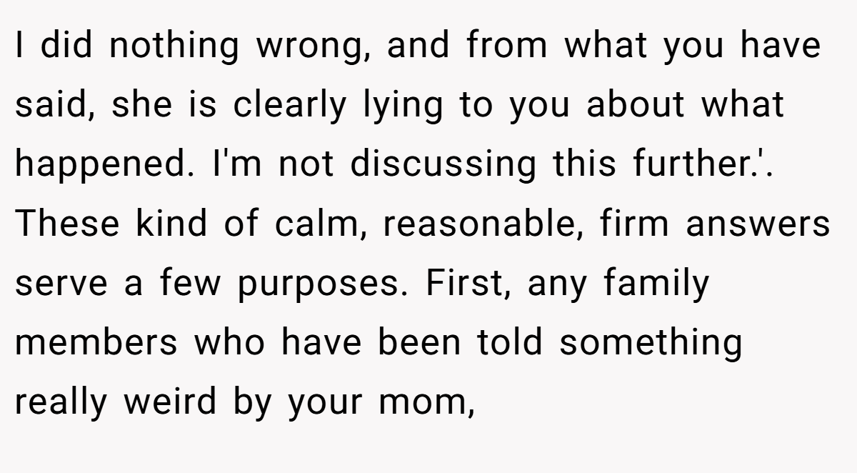 I did nothing wrong, and from what you have said, she is clearly lying to you about what happened. I'm not discussing this further.'. These kind of calm, reasonable, firm answers serve a few purposes. First, any family members who have been told something really weird by your mom,