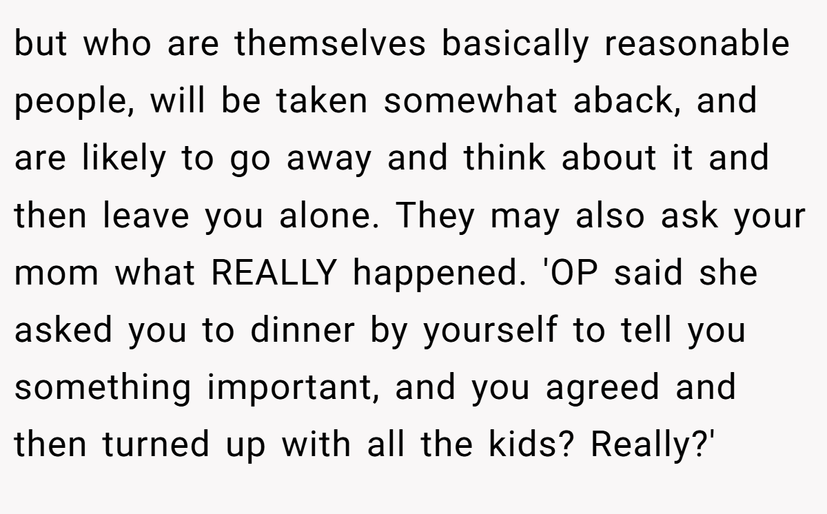 but who are themselves basically reasonable people, will be taken somewhat aback, and are likely to go away and think about it and then leave you alone. They may also ask your mom what REALLY happened. 'OP said she asked you to dinner by yourself to tell you something important, and you agreed and then turned up with all the kids? Really?'