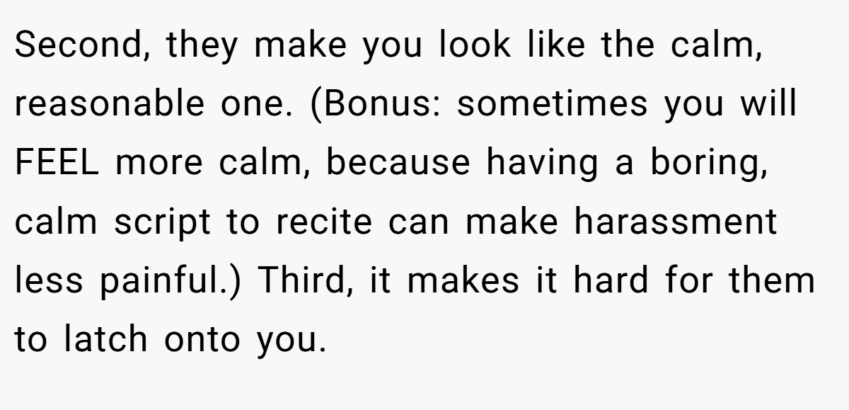 Second, they make you look like the calm, reasonable one. (Bonus: sometimes you will FEEL more calm, because having a boring, calm script to recite can make harassment less painful.) Third, it makes it hard for them to latch onto you.