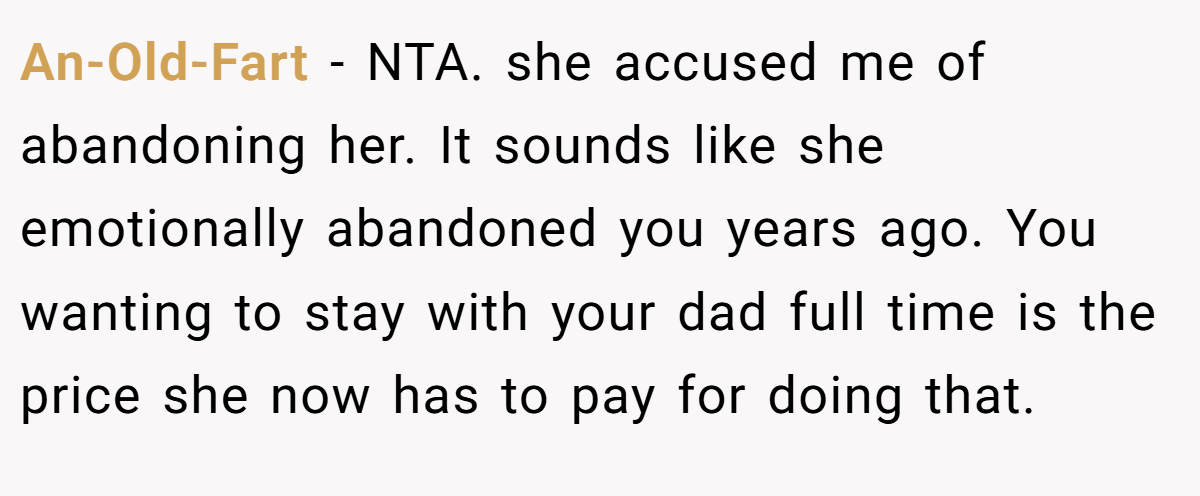 An-Old-Fart − NTA. she accused me of abandoning her. It sounds like she emotionally abandoned you years ago. You wanting to stay with your dad full time is the price she now has to pay for doing that.